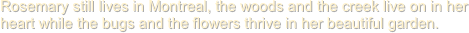 Rosemary still lives in Montreal, the woods and the creek live on in her heart while the bugs and the flowers thrive in her beautiful garden.