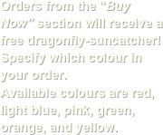 Orders from the “Buy Now” section will receive a free dragonfly-suncatcher!
Specify which colour in your order.
Available colours are red, light blue, pink, green, orange, and yellow.